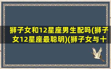 狮子女和12星座男生配吗(狮子女12星座最聪明)(狮子女与十二星座男)