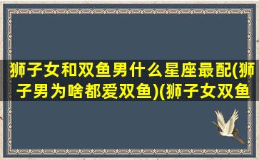 狮子女和双鱼男什么星座最配(狮子男为啥都爱双鱼)(狮子女双鱼男绝配星座)