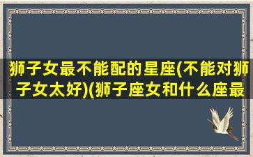 狮子女最不能配的星座(不能对狮子女太好)(狮子座女和什么座最不配当朋友)