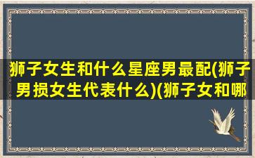 狮子女生和什么星座男最配(狮子男损女生代表什么)(狮子女和哪个星座男最配)