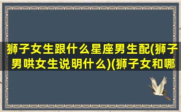 狮子女生跟什么星座男生配(狮子男哄女生说明什么)(狮子女和哪个星座的男生最般配)