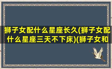 狮子女配什么星座长久(狮子女配什么星座三天不下床)(狮子女和什么星座最搭配)