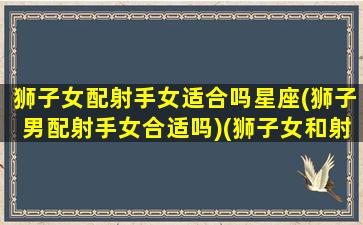 狮子女配射手女适合吗星座(狮子男配射手女合适吗)(狮子女和射手男适合在一起吗)