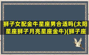 狮子女配金牛星座男合适吗(太阳星座狮子月亮星座金牛)(狮子座女配金牛座男好吗)