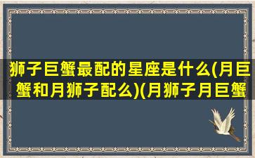 狮子巨蟹最配的星座是什么(月巨蟹和月狮子配么)(月狮子月巨蟹不合)