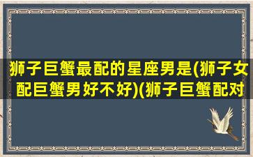 狮子巨蟹最配的星座男是(狮子女配巨蟹男好不好)(狮子巨蟹配对指数)