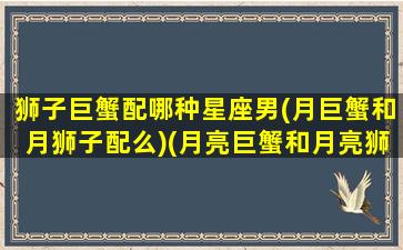 狮子巨蟹配哪种星座男(月巨蟹和月狮子配么)(月亮巨蟹和月亮狮子配吗)