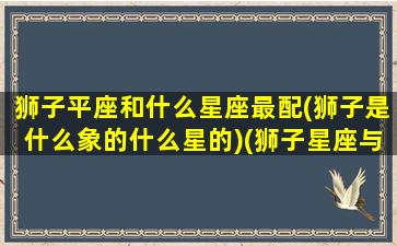 狮子平座和什么星座最配(狮子是什么象的什么星的)(狮子星座与什么星座最配)