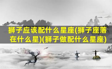 狮子应该配什么星座(狮子座落在什么星)(狮子做配什么星座)