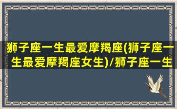 狮子座一生最爱摩羯座(狮子座一生最爱摩羯座女生)/狮子座一生最爱摩羯座(狮子座一生最爱摩羯座女生)-我的网站