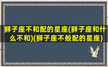 狮子座不和配的星座(狮子座和什么不和)(狮子座不般配的星座)