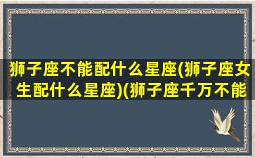 狮子座不能配什么星座(狮子座女生配什么星座)(狮子座千万不能和哪个星座碰到一起)