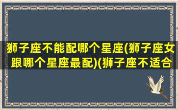 狮子座不能配哪个星座(狮子座女跟哪个星座最配)(狮子座不适合和哪个星座在一起)