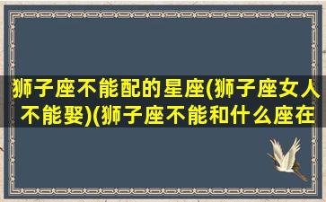 狮子座不能配的星座(狮子座女人不能娶)(狮子座不能和什么座在一起)