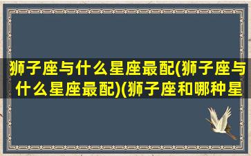 狮子座与什么星座最配(狮子座与什么星座最配)(狮子座和哪种星座最配)