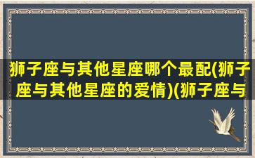 狮子座与其他星座哪个最配(狮子座与其他星座的爱情)(狮子座与其它星座关系)