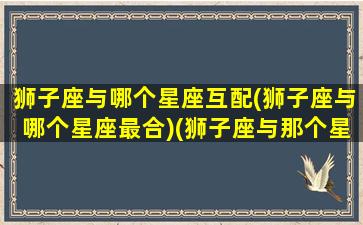 狮子座与哪个星座互配(狮子座与哪个星座最合)(狮子座与那个星座配)