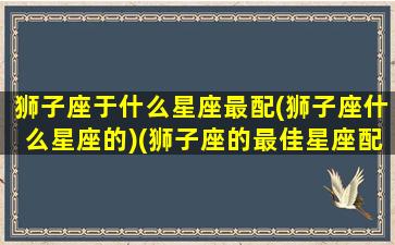 狮子座于什么星座最配(狮子座什么星座的)(狮子座的最佳星座配对)