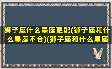 狮子座什么星座更配(狮子座和什么星座不合)(狮子座和什么星座更般配)