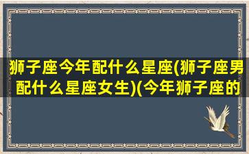 狮子座今年配什么星座(狮子座男配什么星座女生)(今年狮子座的感情运势)