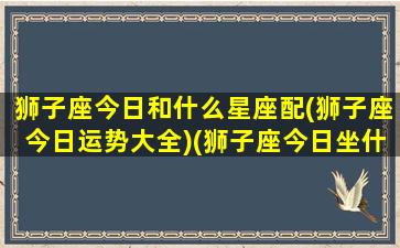 狮子座今日和什么星座配(狮子座今日运势大全)(狮子座今日坐什么方位)