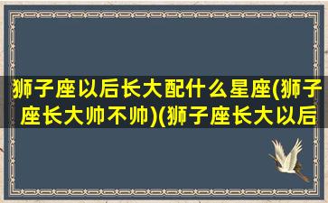 狮子座以后长大配什么星座(狮子座长大帅不帅)(狮子座长大以后会当什么)