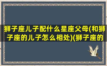 狮子座儿子配什么星座父母(和狮子座的儿子怎么相处)(狮子座的儿子是什么星座)