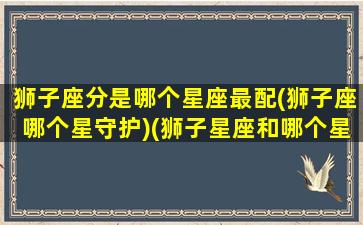 狮子座分是哪个星座最配(狮子座哪个星守护)(狮子星座和哪个星座最配)