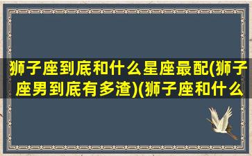 狮子座到底和什么星座最配(狮子座男到底有多渣)(狮子座和什么星座的男生最配)