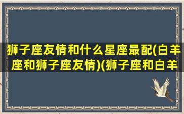 狮子座友情和什么星座最配(白羊座和狮子座友情)(狮子座和白羊座做朋友)