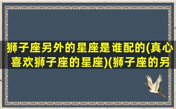 狮子座另外的星座是谁配的(真心喜欢狮子座的星座)(狮子座的另一半星座)