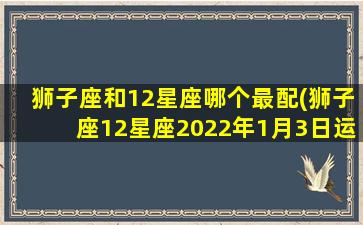 狮子座和12星座哪个最配(狮子座12星座2022年1月3日运势如何)(狮子座与十二星座配对)