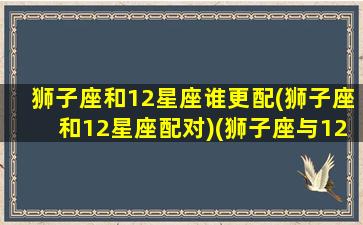 狮子座和12星座谁更配(狮子座和12星座配对)(狮子座与12星座)