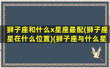 狮子座和什么x星座最配(狮子座星在什么位置)(狮子座与什么星座最相配)