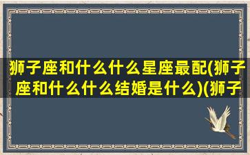 狮子座和什么什么星座最配(狮子座和什么什么结婚是什么)(狮子座和什么星座更搭配)