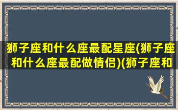 狮子座和什么座最配星座(狮子座和什么座最配做情侣)(狮子座和什么星座最配排行榜)