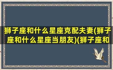 狮子座和什么星座克配夫妻(狮子座和什么星座当朋友)(狮子座和什么星座相配夫妻)