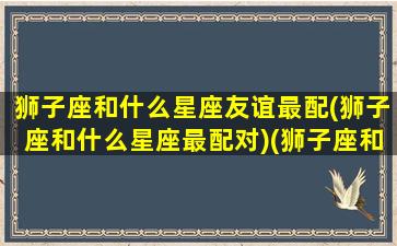 狮子座和什么星座友谊最配(狮子座和什么星座最配对)(狮子座和什么星座最有缘)