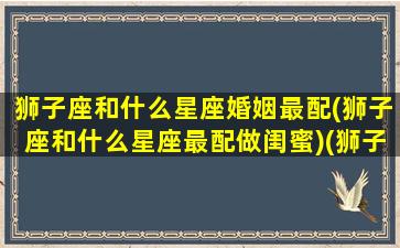 狮子座和什么星座婚姻最配(狮子座和什么星座最配做闺蜜)(狮子座和什么星座最合适结婚)