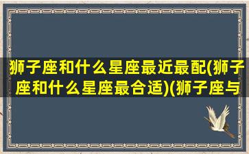 狮子座和什么星座最近最配(狮子座和什么星座最合适)(狮子座与什么星座最搭配)