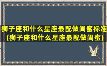 狮子座和什么星座最配做闺蜜标准(狮子座和什么星座最配做闺蜜)(狮子座跟什么星座最配做闺蜜)