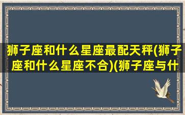 狮子座和什么星座最配天秤(狮子座和什么星座不合)(狮子座与什么星座是天敌)