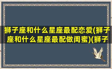 狮子座和什么星座最配恋爱(狮子座和什么星座最配做闺蜜)(狮子座和什么星座最好婚配)