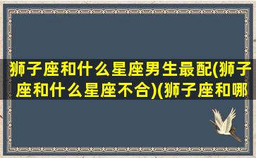 狮子座和什么星座男生最配(狮子座和什么星座不合)(狮子座和哪个星座的男生最般配)