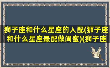 狮子座和什么星座的人配(狮子座和什么星座最配做闺蜜)(狮子座和什么星座最配当闺蜜)