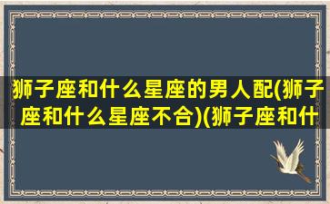 狮子座和什么星座的男人配(狮子座和什么星座不合)(狮子座和什么星座最配做男朋友)