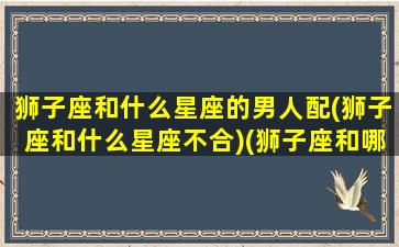 狮子座和什么星座的男人配(狮子座和什么星座不合)(狮子座和哪个星座的男生最般配)