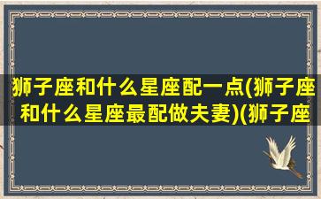 狮子座和什么星座配一点(狮子座和什么星座最配做夫妻)(狮子座和什么星座配对合适)