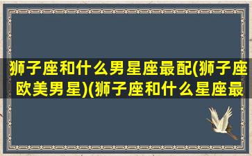 狮子座和什么男星座最配(狮子座欧美男星)(狮子座和什么星座最好婚配)