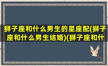 狮子座和什么男生的星座配(狮子座和什么男生结婚)(狮子座和什么男星座最配)